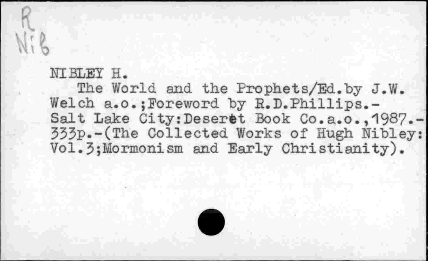 ﻿NIBLEY H.
The World, and. the Prophets/Ed.by J.W. Welch a.o.;Foreword by R.B.Phillips.-Salt Lake CityzDeserfet Book Co.a.o. ,'1987. 333p.-(The Collected Works of Hugh Nibley Vol.5;Mormonism and Early Christianity).